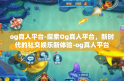 og真人平台-探索Og真人平台，新时代的社交娱乐新体验-og真人平台